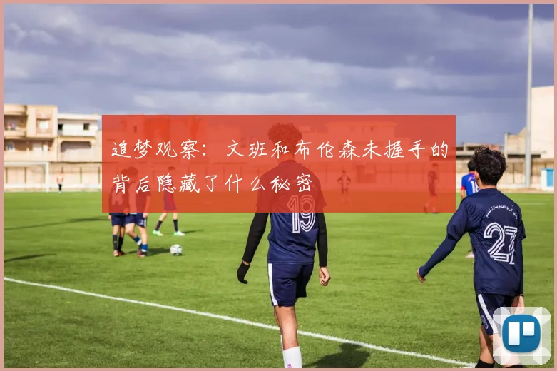 追梦观察：文班和布伦森未握手的背后隐藏了什么秘密